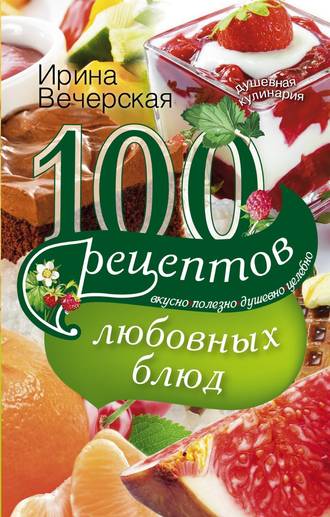 Ирина Вечерская, 100 рецептов любовных блюд. Вкусно, полезно, душевно, целебно