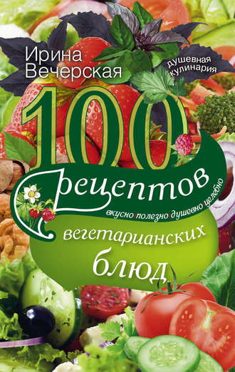 Ирина Вечерская, 100 рецептов вегетарианских блюд. Вкусно, полезно, душевно, целебно