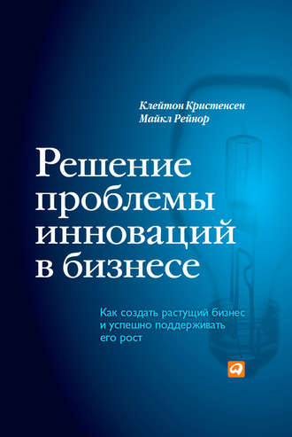 Клейтон Кристенсен, Майкл Рейнор, Решение проблемы инноваций в бизнесе. Как создать растущий бизнес и успешно поддерживать его рост