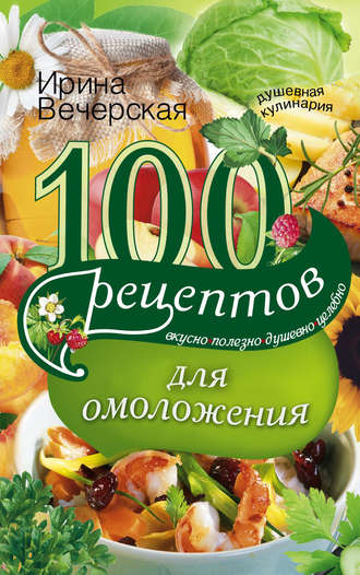 Ирина Вечерская, 100 рецептов для омоложения. Вкусно, полезно, душевно, целебно