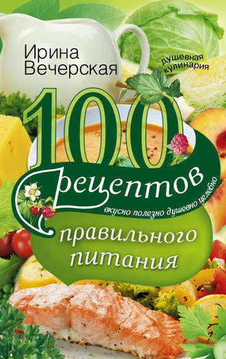 Ирина Вечерская, 100 рецептов правильного питания. Вкусно, полезно, душевно, целебно