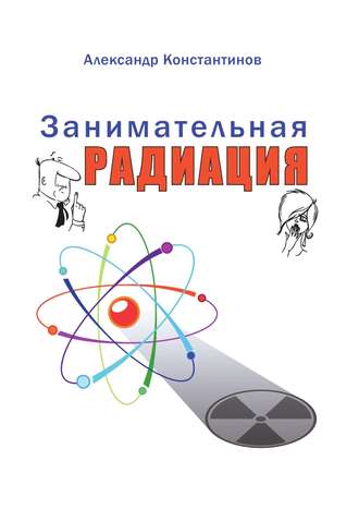 Александр Константинов, Занимательная радиация. Всё, о чём вы хотели спросить: чем нас пугают; чего мы боимся; чего следует опасаться на самом деле; как снизить риски