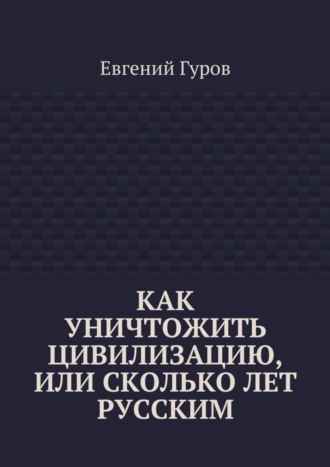 Евгений Гуров, Как уничтожить цивилизацию, или Сколько лет русским