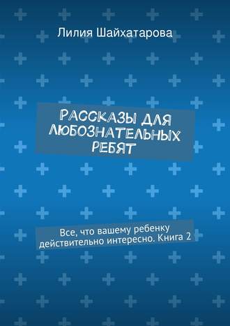 Рассказы для любознательных ребят. Все, что вашему ребенку действительно интересно. Книга 2 Лилия Шайхатарова, Рассказы для любознательных ребят. Все, что вашему ребенку действительно интересно. Книга 2