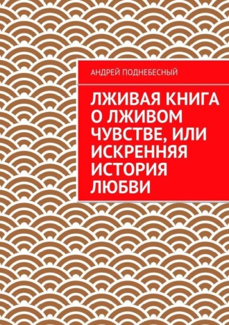 Андрей Поднебесный, Лживая книга о лживом чувстве, или Искренняя история любви