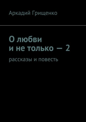 Аркадий Грищенко, О любви и не только – 2. Рассказы и повесть