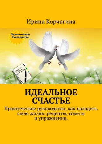 Ирина Корчагина, Идеальное счастье. Практическое руководство, как наладить свою жизнь: рецепты, советы и упражнения.