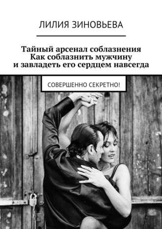 Лилия Зиновьева, Тайный арсенал соблазнения. Как соблазнить мужчину и завладеть его сердцем навсегда. Совершенно секретно!