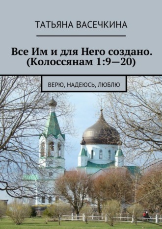 Татьяна Васечкина, Все Им и для Него создано. (Колоссянам 1:9—20). Верю, надеюсь, люблю