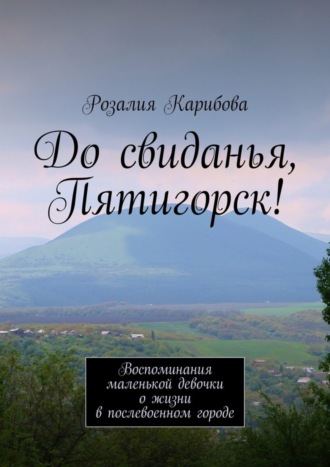 Розалия Карибова До свиданья, Пятигорск! Воспоминания маленькой девочки о жизни в послевоенном городе