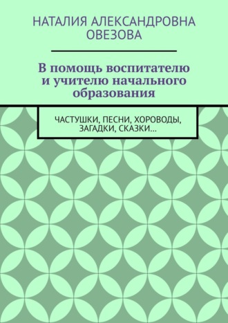 Наталия Овезова, В помощь воспитателю и учителю начального образования. Частушки, песни, хороводы, загадки, сказки…