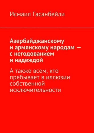 Исмаил Гасанбейли, Азербайджанскому и армянскому народам – с негодованием и надеждой. А также всем, кто пребывает в иллюзии собственной исключительности