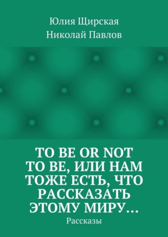 Николай Павлов, Юлия Щирская, To be or not to be, или Нам тоже есть, что рассказать этому миру… Рассказы