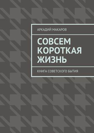 Аркадий Макаров, Совсем короткая жизнь. Книга советского бытия