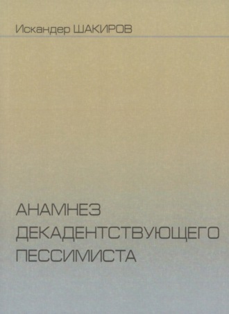 Искандер Шакиров Анамнез декадентствующего пессимиста