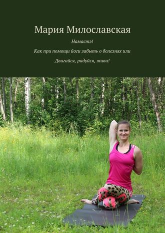 Мария Милославская, Намастэ! Как при помощи йоги забыть о болезнях, или Двигайся, радуйся, живи!