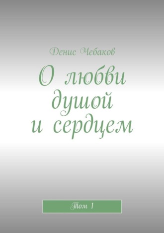 Денис Чебаков, О любви душой и сердцем. Том 1