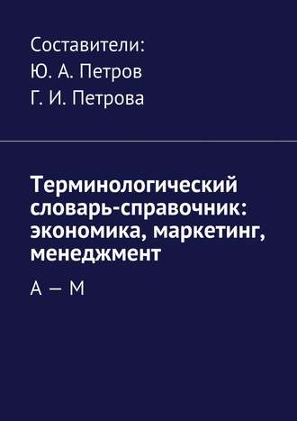 Коллектив авторов, Г. Петрова, Ю. Петров, Терминологический словарь-справочник: экономика, маркетинг, менеджмент. А – М