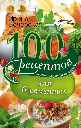 Ирина Вечерская, 100 рецептов питания для беременных. Вкусно, полезно, душевно, целебно