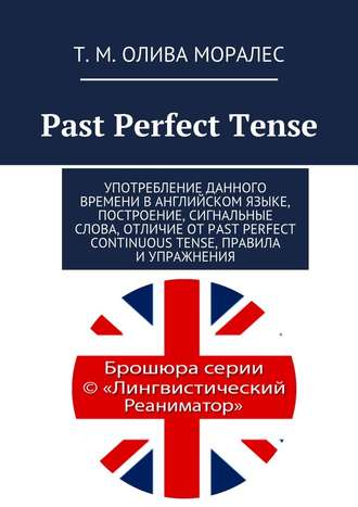 Т. Олива Моралес, Past Perfect Tense. Употребление данного времени в английском языке, построение, сигнальные слова, отличие от Past Perfect Continuous Tense, правила и упражнения