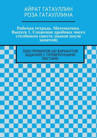 Айрат Гатауллин, Роза Гатауллина, Рабочая тетрадь. Математика. Выпуск 1. Сложение дробных чисел столбиком (шесть знаков после запятой). 3000 примеров (60 вариантов заданий) с проверочными листами