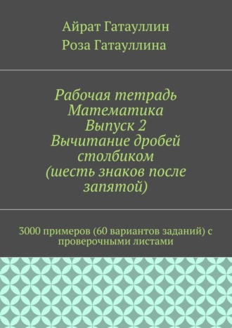 Айрат Гатауллин, Роза Гатауллина, Рабочая тетрадь. Математика. Выпуск 2. Вычитание дробей столбиком (шесть знаков после запятой). 3000 примеров (60 вариантов заданий) с проверочными листами