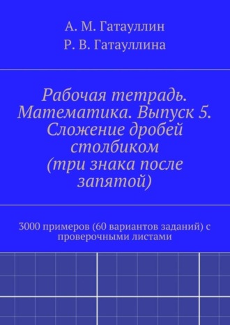 Роза Гатауллина, Айрат Гатауллин, Рабочая тетрадь. Математика. Выпуск 5. Сложение дробей столбиком (три знака после запятой). 3000 примеров (60 вариантов заданий) с проверочными листами