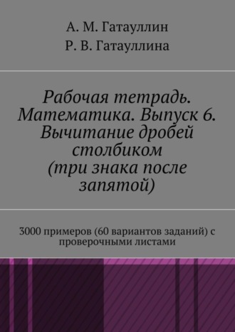 Роза Гатауллина, Айрат Гатауллин, Рабочая тетрадь. Математика. Выпуск 6. Вычитание дробей столбиком (три знака после запятой). 3000 примеров (60 вариантов заданий) с проверочными листами