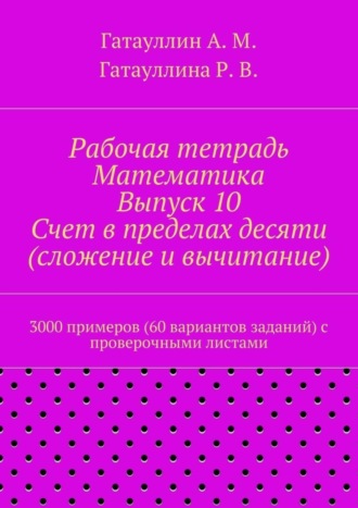 Роза Гатауллина, Айрат Гатауллин, Рабочая тетрадь. Математика. Выпуск 10. Счет в пределах десяти (сложение и вычитание). 3000 примеров (60 вариантов заданий) с проверочными листами