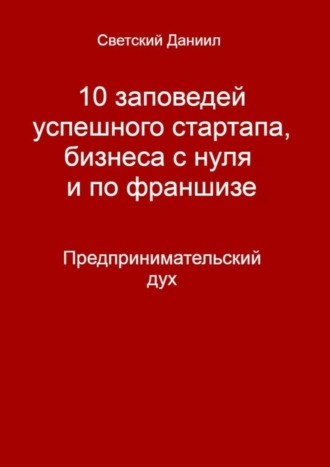 Даниил Светский, 10 заповедей успешного стартапа, бизнеса с нуля и по франшизе. Предпринимательский дух