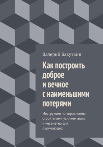 Валерий Бакуткин, Как построить доброе и вечное с наименьшими потерями. Инструкция по управлению строителями усилием воли и незаметно для окружающих