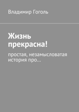 Владимир Гоголь, Жизнь прекрасна! Простая, незамысловатая история про…