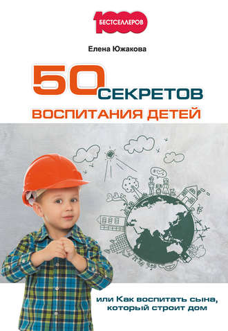 Елена Южакова, 50 секретов воспитания детей, или Как воспитать сына, который строит дом