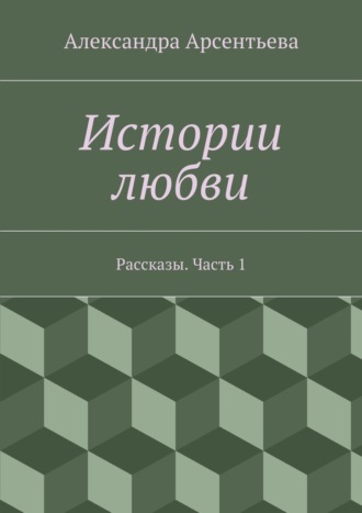 Александра Арсентьева, Истории любви. Рассказы. Часть 1