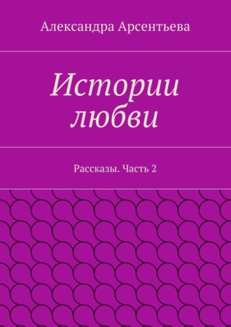 Александра Арсентьева, Истории любви. Рассказы. Часть 2