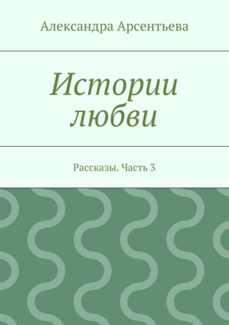 Александра Арсентьева, Истории любви. Рассказы. Часть 3