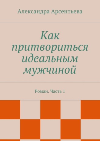 Александра Арсентьева, Как притвориться идеальным мужчиной. Роман. Часть 1