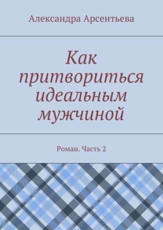 Александра Арсентьева, Как притвориться идеальным мужчиной. Роман. Часть 2