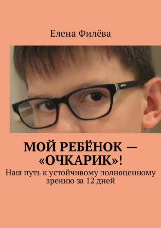 Елена Филёва, Мой ребёнок – «очкарик»! Наш путь к устойчивому полноценному зрению за 12 дней