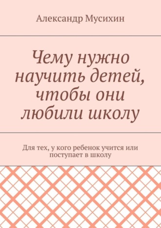 Александр Мусихин, Чему нужно научить детей, чтобы они любили школу. Для тех, у кого ребенок учится или поступает в школу