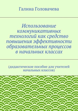 Галина Головачева, Использование коммуникативных технологий как средство повышения эффективности образовательных процессов в начальных классах. (дидактическое пособие для учителей начальных классов)