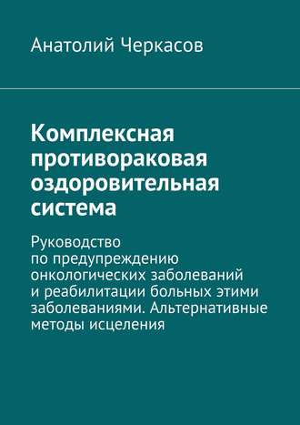 Анатолий Черкасов, Комплексная противораковая оздоровительная система. Руководство по предупреждению онкологических заболеваний и реабилитации больных этими заболеваниями. Альтернативные методы исцеления