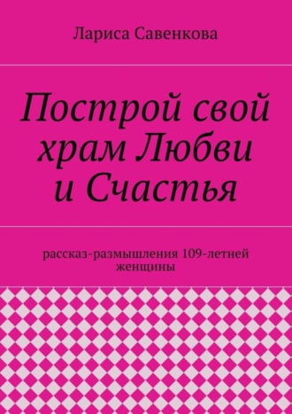 Лариса Савенкова, Построй свой храм Любви и Счастья. Размышления 109-летней женщины