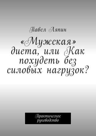 Павел Ляпин, «Мужская» диета, или Как похудеть без силовых нагрузок? Практическое руководство