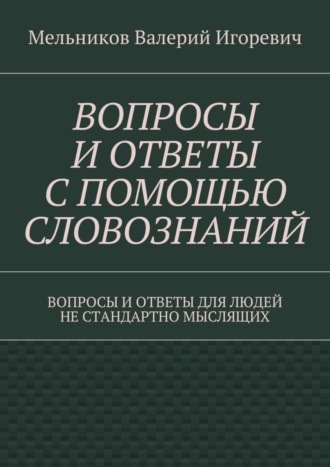 Валерий Мельников, ВОПРОСЫ И ОТВЕТЫ С ПОМОЩЬЮ СЛОВОЗНАНИЙ. ВОПРОСЫ И ОТВЕТЫ ДЛЯ ЛЮДЕЙ НЕ СТАНДАРТНО МЫСЛЯЩИХ