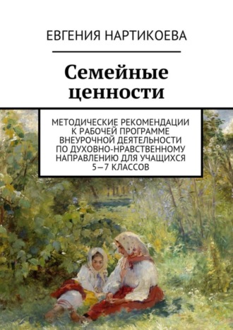 Евгения Нартикоева, Семейные ценности. Методические рекомендации к рабочей программе внеурочной деятельности по духовно-нравственному направлению для учащихся 5—7 классов