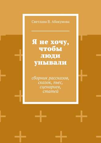 Светлана Абакумова, Я не хочу, чтобы люди унывали. Сборник рассказов, сказок, пьес, сценариев, статей