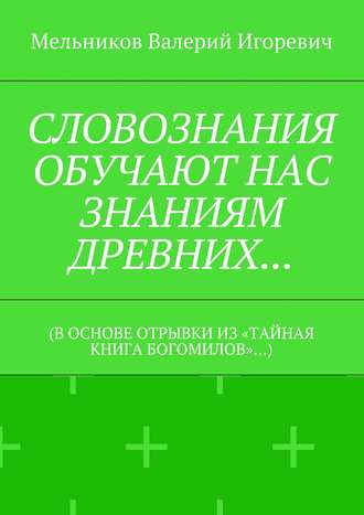 СЛОВОЗНАНИЯ ОБУЧАЮТ НАС ЗНАНИЯМ ДРЕВНИХ… (В ОСНОВЕ ОТРЫВКИ ИЗ «ТАЙНАЯ КНИГА БОГОМИЛОВ»…) Валерий Мельников, СЛОВОЗНАНИЯ ОБУЧАЮТ НАС ЗНАНИЯМ ДРЕВНИХ… (В ОСНОВЕ ОТРЫВКИ ИЗ «ТАЙНАЯ КНИГА БОГОМИЛОВ»…)