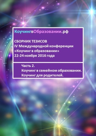 Мария Студеновская, Елена Мечетина, Ксения Пуголь, Светлана Попова, Джеймс Лоули, Анна Мирцало, Пенни Томпкинс, Екатерина Малышева, Ольга Щигирева, Рузанна Атасунц, Наталья Суслова, Екатерина Алмалиева, Анжелика Никитченко, Карина Зарубо, Сборник тезисов IV Международной конференции «Коучинг в образовании» 22-24 ноября 2016 года. Часть 2. Коучинг в семейном образовании. Коучинг для родителей