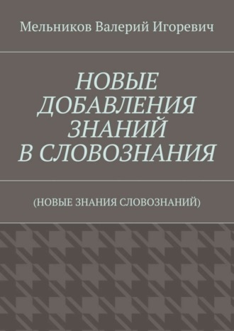 НОВЫЕ ДОБАВЛЕНИЯ ЗНАНИЙ В СЛОВОЗНАНИЯ. (НОВЫЕ ЗНАНИЯ СЛОВОЗНАНИЙ) Валерий Мельников, НОВЫЕ ДОБАВЛЕНИЯ ЗНАНИЙ В СЛОВОЗНАНИЯ. (НОВЫЕ ЗНАНИЯ СЛОВОЗНАНИЙ)